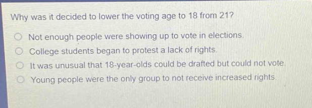 why was it decided to lower the voting age to 18 from 21?\nnot enough people were showing up to vote in elections.\ncollege students began to protest a lack of rights.\nit was unusual that 18 - year - olds could be drafted but could not vote.\nyoung people were the only group to not receive increased rights.