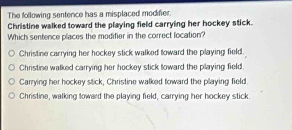 the following sentence has a misplaced modifier. christine walked toward the playing field carrying her hockey stick. which sentence places the modifier in the correct location? christine carrying her hockey stick walked toward the playing field. christine walked carrying her hockey stick toward the playing field. carrying her hockey stick, christine walked toward the playing field. christine, walking toward the playing field, carrying her hockey stick.