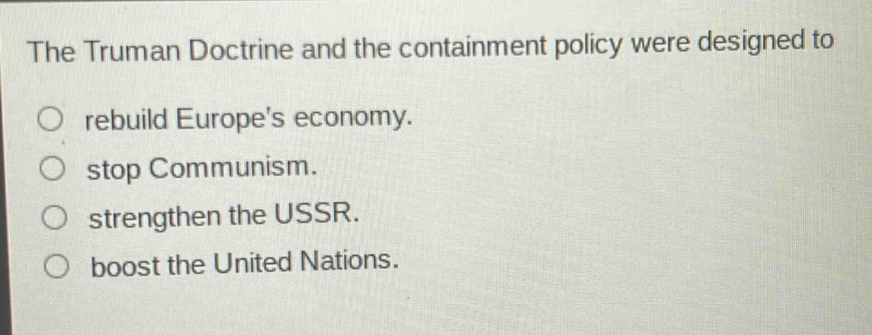 the truman doctrine and the containment policy were designed to\nrebuild europes economy.\nstop communism.\nstrengthen the ussr.\nboost the united nations.