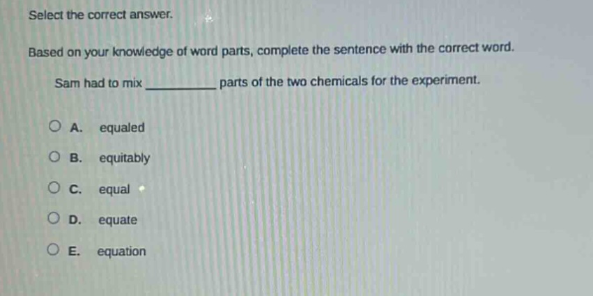 select the correct answer. based on your knowledge of word parts, complete the sentence with the correct word. sam had to mix ______ parts of the two chemicals for the experiment. a. equaled b. equitably c. equal d. equate e. equation