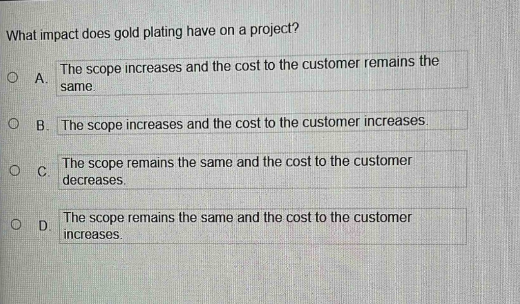 what impact does gold plating have on a project?\na. the scope increases and the cost to the customer remains the same.\nb. the scope increases and the cost to the customer increases.\nc. the scope remains the same and the cost to the customer decreases.\nd. the scope remains the same and the cost to the customer increases.
