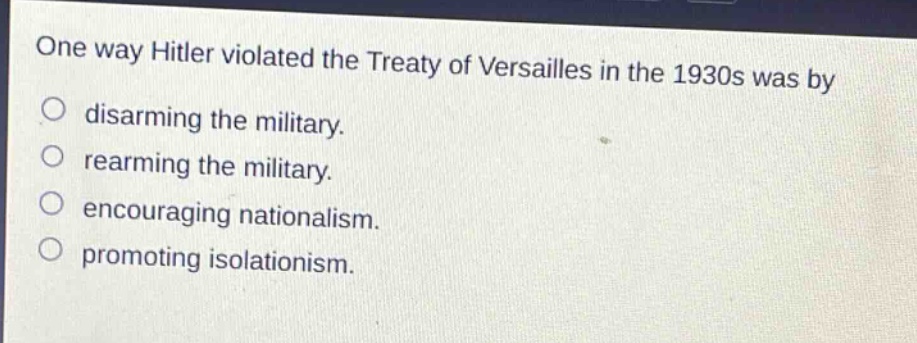 one way hitler violated the treaty of versailles in the 1930s was by\ndisarming the military.\nrearming the military.\nencouraging nationalism.\npromoting isolationism.