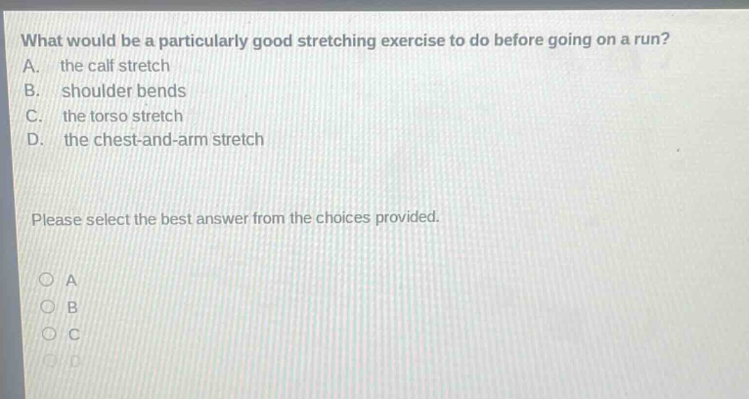 what would be a particularly good stretching exercise to do before going on a run? a. the calf stretch b. shoulder bends c. the torso stretch d. the chest - and - arm stretch please select the best answer from the choices provided.