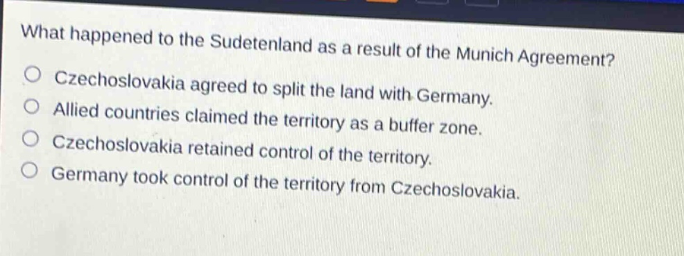 what happened to the sudetenland as a result of the munich agreement?\nczechoslovakia agreed to split the land with germany.\nallied countries claimed the territory as a buffer zone.\nczechoslovakia retained control of the territory.\ngermany took control of the territory from czechoslovakia.