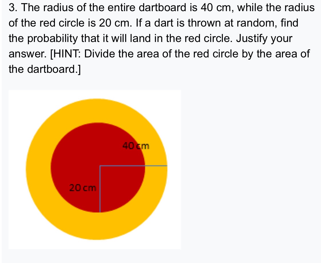 3. the radius of the entire dartboard is 40 cm, while the radius of the red circle is 20 cm. if a dart is thrown at random, find the probability that it will land in the red circle. justify your answer. hint: divide the area of the red circle by the area of the dartboard.
