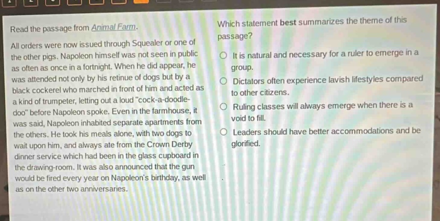 read the passage from animal farm. all orders were now issued through squealer or one of the other pigs. napoleon himself was not seen in public as often as once in a fortnight. when he did appear, he was attended not only by his retinue of dogs but by a black cockerel who marched in front of him and acted as a kind of trumpeter, letting out a loud “cock - a - doodle - doo” before napoleon spoke. even in the farmhouse, it was said, napoleon inhabited separate apartments from the others. he took his meals alone, with two dogs to wait upon him, and always ate from the crown derby dinner service which had been in the glass cupboard in the drawing - room. it was also announced that the gun would be fired every year on napoleon’s birthday, as well as on the other two anniversaries. which statement best summarizes the theme of this passage? it is natural and necessary for a ruler to emerge in a group. dictators often experience lavish lifestyles compared to other citizens. ruling classes will always emerge when there is a void to fill. leaders should have better accommodations and be glorified.