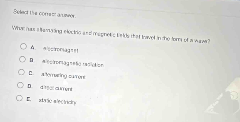 select the correct answer. what has alternating electric and magnetic fields that travel in the form of a wave? a. electromagnet b. electromagnetic radiation c. alternating current d. direct current e. static electricity