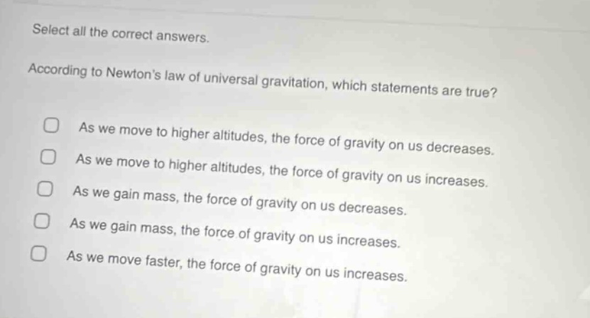 select all the correct answers. according to newtons law of universal gravitation, which statements are true? as we move to higher altitudes, the force of gravity on us decreases. as we move to higher altitudes, the force of gravity on us increases. as we gain mass, the force of gravity on us decreases. as we gain mass, the force of gravity on us increases. as we move faster, the force of gravity on us increases.