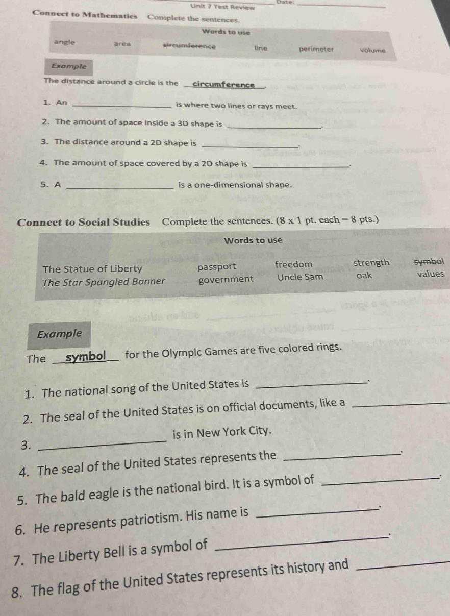 unit 7 test review date: connect to mathematics complete the sentences. words to use angle area circumference line perimeter volume example the distance around a circle is the _circumference_. 1. an _ is where two lines or rays meet. 2. the amount of space inside a 3d shape is _. 3. the distance around a 2d shape is _. 4. the amount of space covered by a 2d shape is _. 5. a _ is a one - dimensional shape. connect to social studies complete the sentences. (8 x 1 pt. each = 8 pts.) words to use the statue of liberty passport freedom strength symbol the star spangled banner government uncle sam oak values example the _symbol_ for the olympic games are five colored rings. 1. the national song of the united states is _. 2. the seal of the united states is on official documents, like a _. 3. _ is in new york city. 4. the seal of the united states represents the _. 5. the bald eagle is the national bird. it is a symbol of _. 6. he represents patriotism. his name is _. 7. the liberty bell is a symbol of _. 8. the flag of the united states represents its history and _.