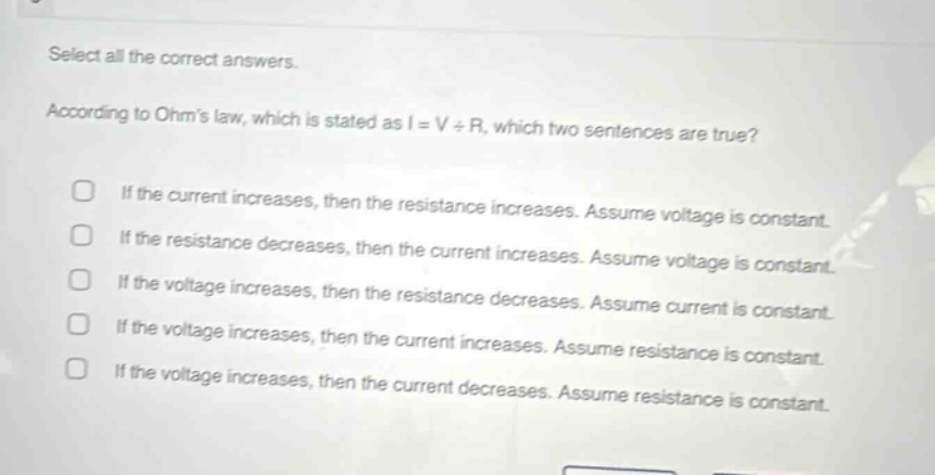 select all the correct answers. according to ohms law, which is stated as i = v ÷ r, which two sentences are true? if the current increases, then the resistance increases. assume voltage is constant. if the resistance decreases, then the current increases. assume voltage is constant. if the voltage increases, then the resistance decreases. assume current is constant. if the voltage increases, then the current increases. assume resistance is constant. if the voltage increases, then the current decreases. assume resistance is constant.
