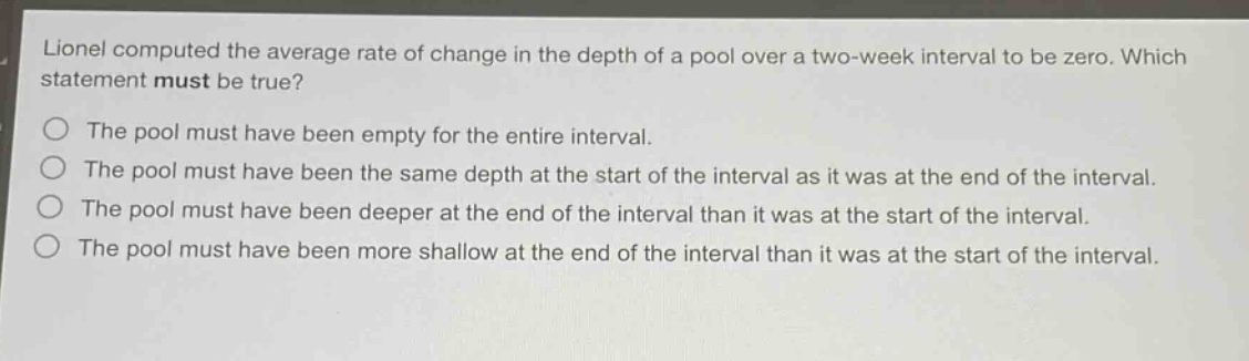 lionel computed the average rate of change in the depth of a pool over a two - week interval to be zero. which statement must be true? the pool must have been empty for the entire interval. the pool must have been the same depth at the start of the interval as it was at the end of the interval. the pool must have been deeper at the end of the interval than it was at the start of the interval. the pool must have been more shallow at the end of the interval than it was at the start of the interval.