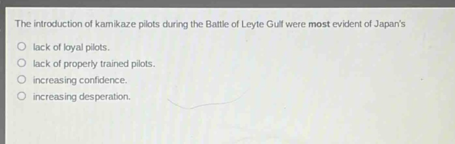 the introduction of kamikaze pilots during the battle of leyte gulf were most evident of japans\nlack of loyal pilots.\nlack of properly trained pilots.\nincreasing confidence.\nincreasing desperation.