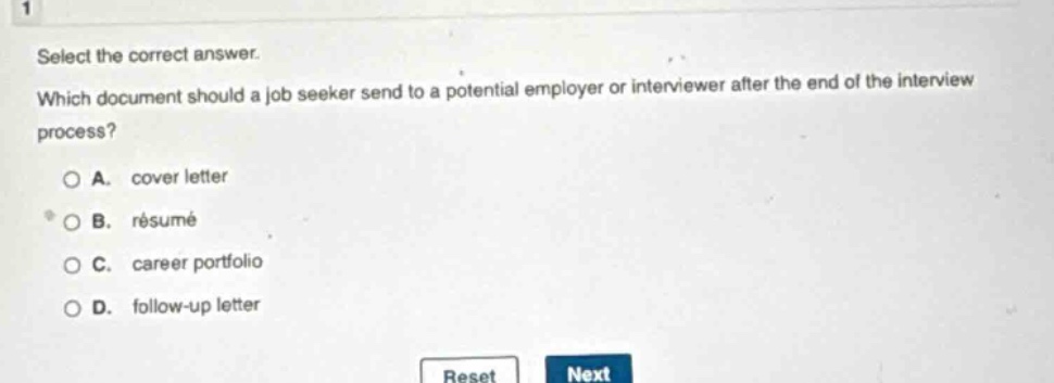 select the correct answer. which document should a job seeker send to a potential employer or interviewer after the end of the interview process? a. cover letter b. résumé c. career portfolio d. follow - up letter