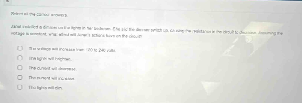 select all the correct answers. janet installed a dimmer on the lights in her bedroom. she slid the dimmer switch up, causing the resistance in the circuit to decrease. assuming the voltage is constant, what effect will janets actions have on the circuit? the voltage will increase from 120 to 240 volts. the lights will brighten. the current will decrease. the current will increase. the lights will dim.