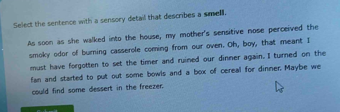 select the sentence with a sensory detail that describes a smell. as soon as she walked into the house, my mother’s sensitive nose perceived the smoky odor of burning casserole coming from our oven. oh, boy, that meant i must have forgotten to set the timer and ruined our dinner again. i turned on the fan and started to put out some bowls and a box of cereal for dinner. maybe we could find some dessert in the freezer.