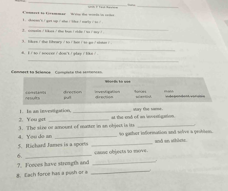 name: date: unit 7 test review connect to grammar write the words in order. 1. doesnt / get up / she / like / early / to /. 2. cousin / likes / the bus / ride / to / my /. 3. likes / the library / to / her / to go / sister /. 4. i / to / soccer / dont / play / like /. connect to science complete the sentences. words to use constants direction investigation forces mass results pull direction scientist independent - variable 1. in an investigation, stay the same. 2. you get at the end of an investigation. 3. the size or amount of matter in an object is its. 4. you do an to gather information and solve a problem. 5. richard james is a sports and an athlete. 6. cause objects to move. 7. forces have strength and. 8. each force has a push or a