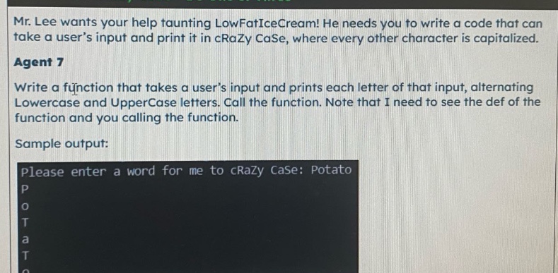 mr. lee wants your help taunting lowfaticecream! he needs you to write a code that can take a users input and print it in crazy case, where every other character is capitalized. agent 7 write a function that takes a users input and prints each letter of that input, alternating lowercase and uppercase letters. call the function. note that i need to see the def of the function and you calling the function. sample output: please enter a word for me to crazy case: potato p o t a t o