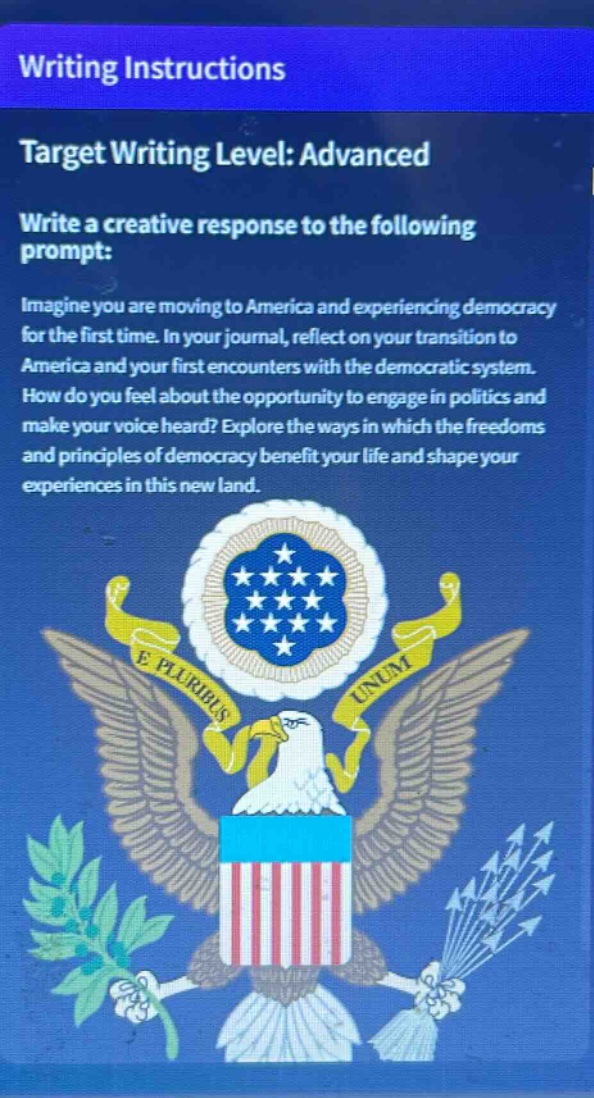 writing instructions\ntarget writing level: advanced\nwrite a creative response to the following prompt:\nimagine you are moving to america and experiencing democracy for the first time. in your journal, reflect on your transition to america and your first encounters with the democratic system. how do you feel about the opportunity to engage in politics and make your voice heard? explore the ways in which the freedoms and principles of democracy benefit your life and shape your experiences in this new land.