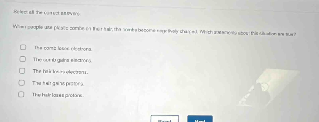 select all the correct answers. when people use plastic combs on their hair, the combs become negatively charged. which statements about this situation are true? the comb loses electrons. the comb gains electrons. the hair loses electrons. the hair gains protons. the hair loses protons.