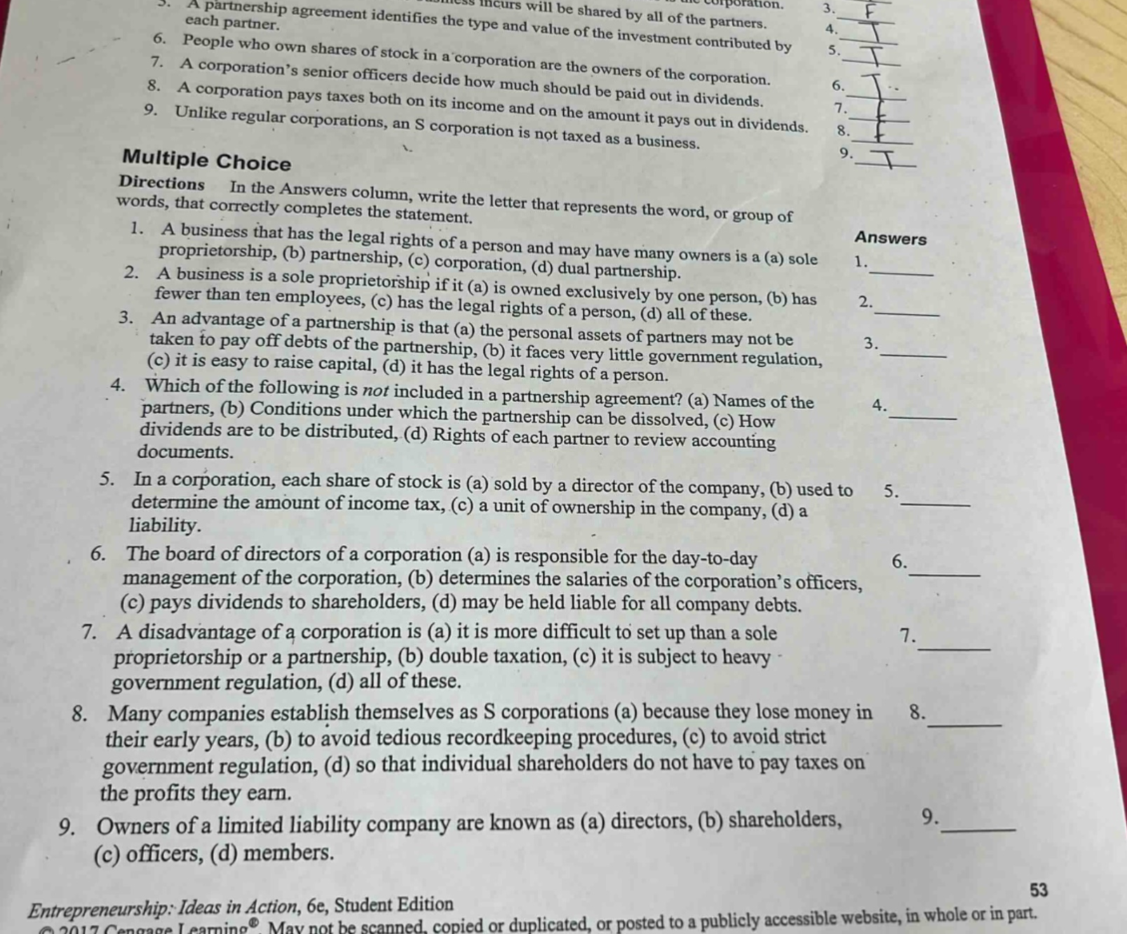 5. a partnership agreement identifies the type and value of the investment contributed by each partner.\n6. people who own shares of stock in a corporation are the owners of the corporation.\n7. a corporation’s senior officers decide how much should be paid out in dividends.\n8. a corporation pays taxes both on its income and on the amount it pays out in dividends.\n9. unlike regular corporations, an s corporation is not taxed as a business.\nmultiple choice\ndirections in the answers column, write the letter that represents the word, or group of words, that correctly completes the statement.\n1. a business that has the legal rights of a person and may have many owners is a (a) sole proprietorship, (b) partnership, (c) corporation, (d) dual partnership.\n2. a business is a sole proprietorship if it (a) is owned exclusively by one person, (b) has fewer than ten employees, (c) has the legal rights of a person, (d) all of these.\n3. an advantage of a partnership is that (a) the personal assets of partners may not be taken to pay off debts of the partnership, (b) it faces very little government regulation, (c) it is easy to raise capital, (d) it has the legal rights of a person.\n4. which of the following is not included in a partnership agreement? (a) names of the partners, (b) conditions under which the partnership can be dissolved, (c) how dividends are to be distributed, (d) rights of each partner to review accounting documents.\n5. in a corporation, each share of stock is (a) sold by a director of the company, (b) used to determine the amount of income tax, (c) a unit of ownership in the company, (d) a liability.\n6. the board of directors of a corporation (a) is responsible for the day - to - day management of the corporation, (b) determines the salaries of the corporation’s officers, (c) pays dividends to shareholders, (d) may be held liable for all company debts.\n7. a disadvantage of a corporation is (a) it is more difficult to set up than a sole proprietorship or a partnership, (b) double taxation, (c) it is subject to heavy government regulation, (d) all of these.\n8. many companies establish themselves as s corporations (a) because they lose money in their early years, (b) to avoid tedious recordkeeping procedures, (c) to avoid strict government regulation, (d) so that individual shareholders do not have to pay taxes on the profits they earn.\n9. owners of a limited liability company are known as (a) directors, (b) shareholders, (c) officers, (d) members.\nentrepreneurship: ideas in action, 6e, student edition\n© 2017 cengage learning®. may not be scanned, copied or duplicated, or posted to a publicly accessible website, in whole or in part.