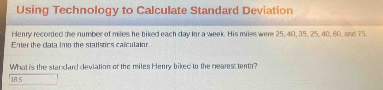 using technology to calculate standard deviation\nhenry recorded the number of miles he biked each day for a week. his miles were 25, 40, 35, 25, 40, 60, and 75. enter the data into the statistics calculator.\nwhat is the standard deviation of the miles henry biked to the nearest tenth?