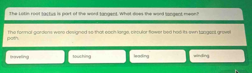 the latin root tactus is part of the word tangent. what does the word tangent mean? the formal gardens were designed so that each large, circular flower bed had its own tangent gravel path. traveling touching leading winding