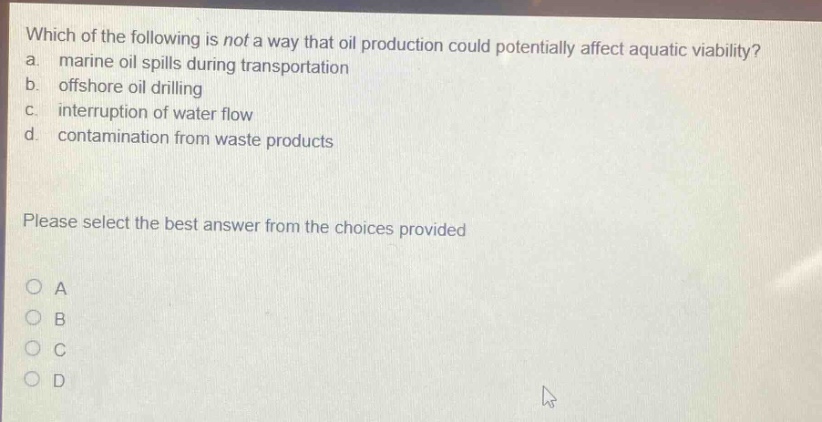 which of the following is not a way that oil production could potentially affect aquatic viability? a. marine oil spills during transportation b. offshore oil drilling c. interruption of water flow d. contamination from waste products please select the best answer from the choices provided a b c d