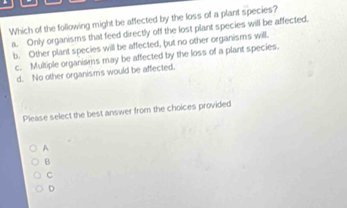 which of the following might be affected by the loss of a plant species? a. only organisms that feed directly off the lost plant species will be affected. b. other plant species will be affected, but no other organisms will. c. multiple organisms may be affected by the loss of a plant species. d. no other organisms would be affected. please select the best answer from the choices provided