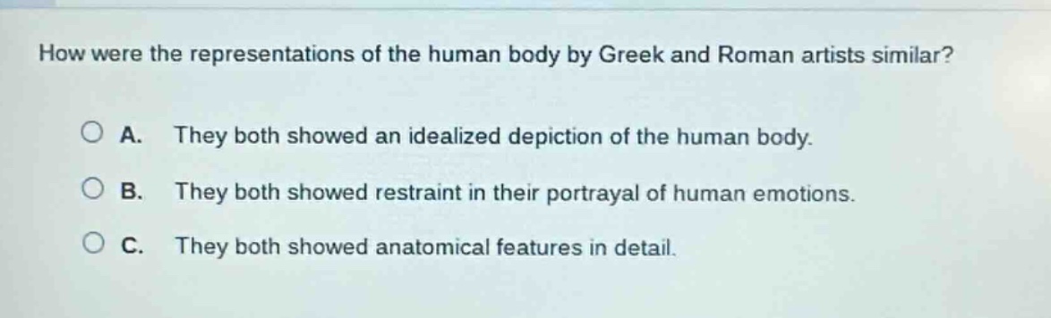 how were the representations of the human body by greek and roman artists similar?\n\na. they both showed an idealized depiction of the human body.\n\nb. they both showed restraint in their portrayal of human emotions.\n\nc. they both showed anatomical features in detail.