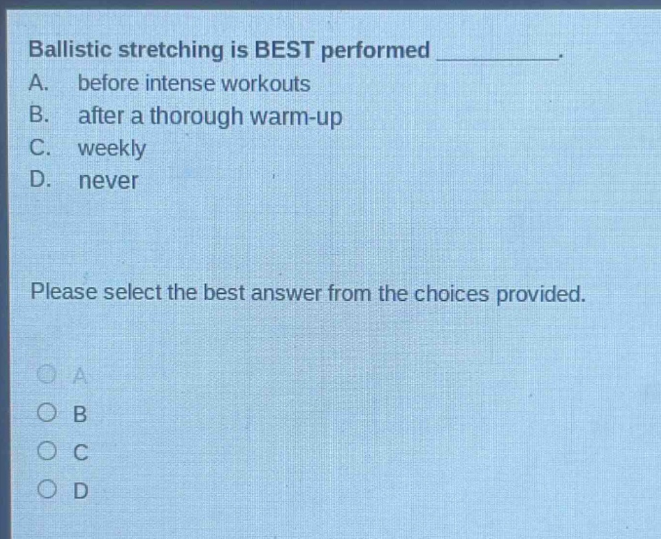 ballistic stretching is best performed __________. a. before intense workouts b. after a thorough warm - up c. weekly d. never please select the best answer from the choices provided.