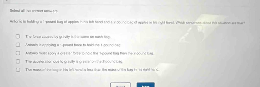 select all the correct answers. antonio is holding a 1 - pound bag of apples in his left hand and a 2 - pound bag of apples in his right hand. which sentences about this situation are true? the force caused by gravity is the same on each bag. antonio is applying a 1 - pound force to hold the 1 - pound bag. antonio must apply a greater force to hold the 1 - pound bag than the 2 - pound bag. the acceleration due to gravity is greater on the 2 - pound bag. the mass of the bag in his left hand is less than the mass of the bag in his right hand.
