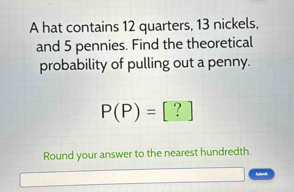 a hat contains 12 quarters, 13 nickels, and 5 pennies. find the theoretical probability of pulling out a penny. p(p) = ? round your answer to the nearest hundredth.