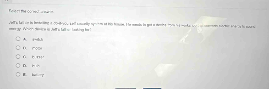 select the correct answer. jeffs father is installing a do - it - yourself security system at his house. he needs to get a device from his workshop that converts electric energy to sound energy. which device is jeffs father looking for? a. switch b. motor c. buzzer d. bulb e. battery