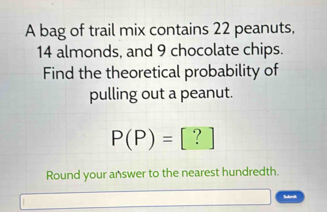 a bag of trail mix contains 22 peanuts, 14 almonds, and 9 chocolate chips. find the theoretical probability of pulling out a peanut. p(p) = ? round your answer to the nearest hundredth.