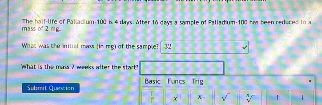 the half - life of palladium - 100 is 4 days. after 16 days a sample of palladium - 100 has been reduced to a mass of 2 mg. what was the initial mass (in mg) of the sample? what is the mass 7 weeks after the start?