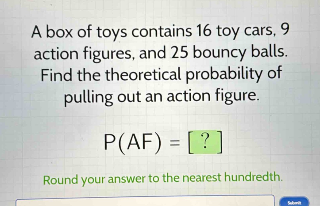 a box of toys contains 16 toy cars, 9 action figures, and 25 bouncy balls. find the theoretical probability of pulling out an action figure. p(af) = ? round your answer to the nearest hundredth.