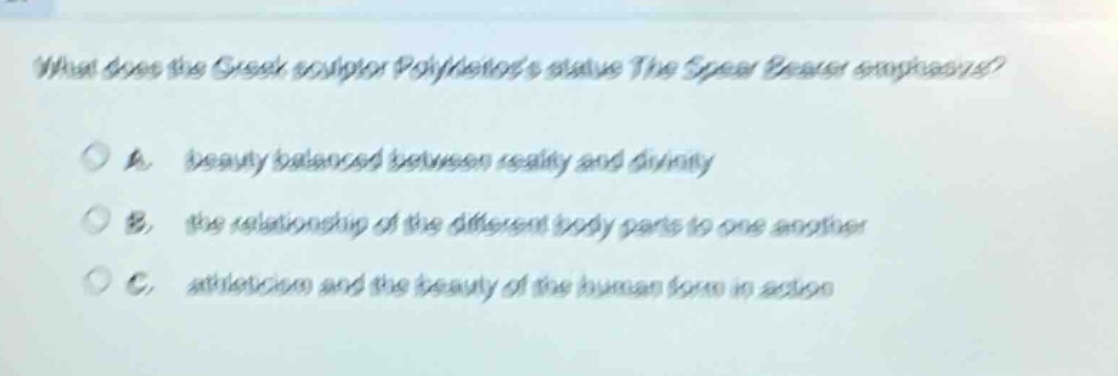 what does the greek sculptor polykleitoss statue the spear bearer emphasize?\n\na. beauty balanced between reality and divinity\n\nb. the relationship of the different body parts to one another\n\nc. athleticism and the beauty of the human form in action