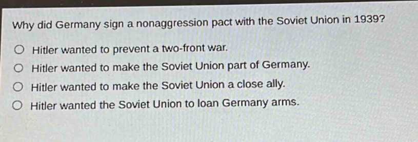 why did germany sign a non - aggression pact with the soviet union in 1939?\no hitler wanted to prevent a two - front war.\no hitler wanted to make the soviet union part of germany.\no hitler wanted to make the soviet union a close ally.\no hitler wanted the soviet union to loan germany arms.