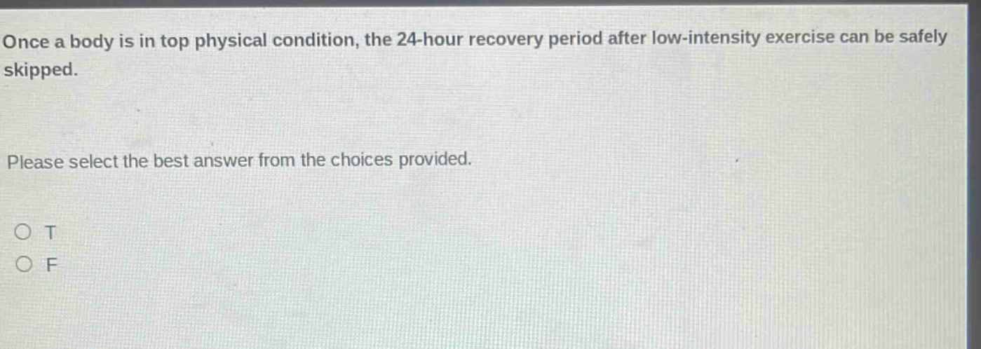 once a body is in top physical condition, the 24 - hour recovery period after low - intensity exercise can be safely skipped. please select the best answer from the choices provided. o t o f