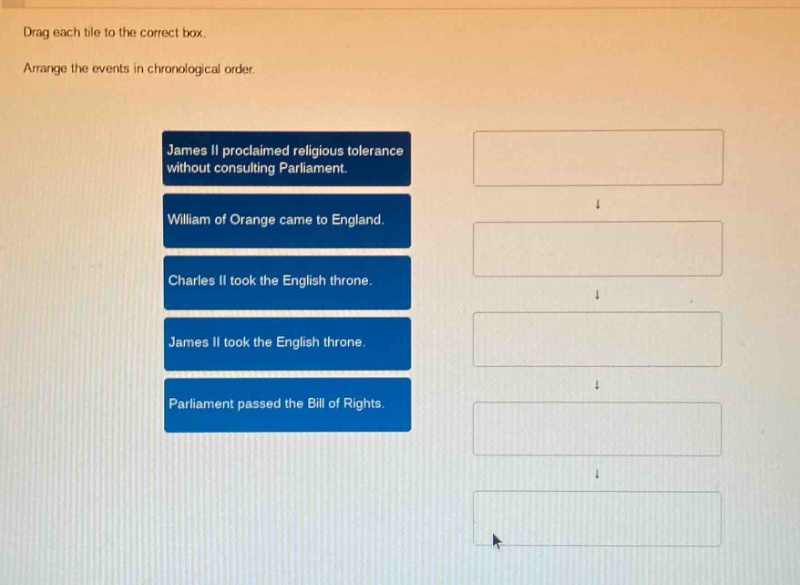 drag each tile to the correct box. arrange the events in chronological order. james ii proclaimed religious tolerance without consulting parliament. william of orange came to england. charles ii took the english throne. james ii took the english throne. parliament passed the bill of rights.