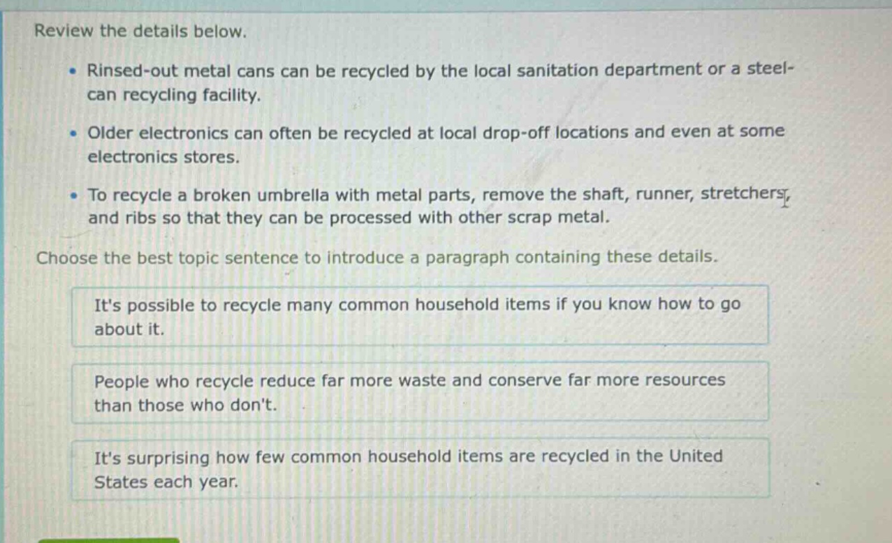 review the details below.\n- rinsed - out metal cans can be recycled by the local sanitation department or a steel - can recycling facility.\n- older electronics can often be recycled at local drop - off locations and even at some electronics stores.\n- to recycle a broken umbrella with metal parts, remove the shaft, runner, stretchers, and ribs so that they can be processed with other scrap metal.\nchoose the best topic sentence to introduce a paragraph containing these details.\nits possible to recycle many common household items if you know how to go about it.\npeople who recycle reduce far more waste and conserve far more resources than those who dont.\nits surprising how few common household items are recycled in the united states each year.