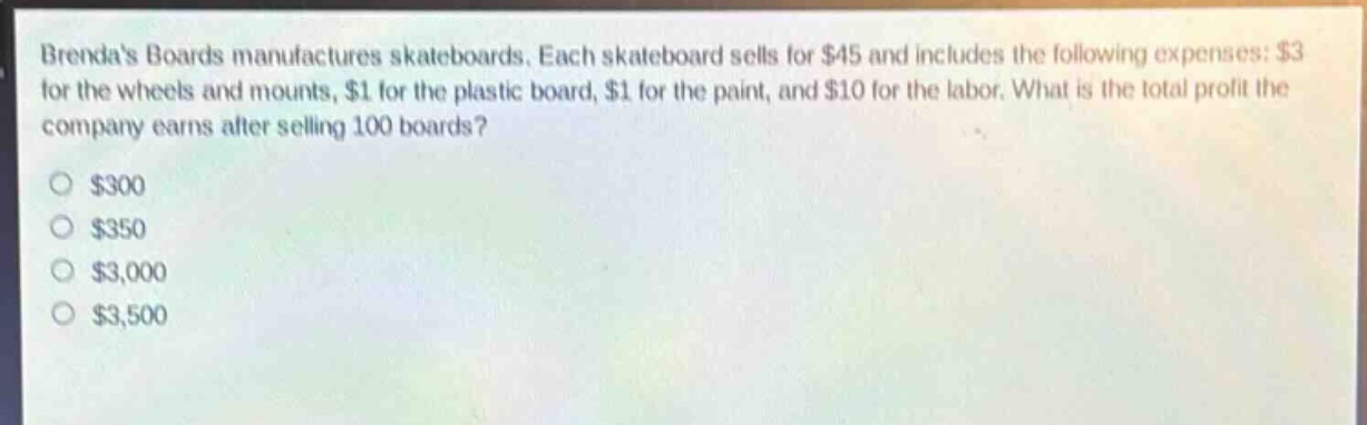 brendas boards manufactures skateboards. each skateboard sells for $45 and includes the following expenses: $3 for the wheels and mounts, $1 for the plastic board, $1 for the paint, and $10 for the labor. what is the total profit the company earns after selling 100 boards? $300 $350 $3,000 $3,500