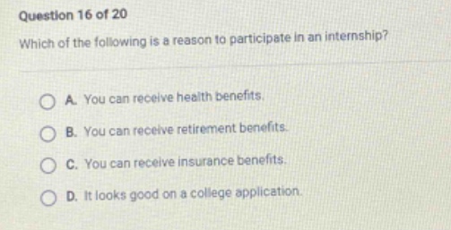 question 16 of 20 which of the following is a reason to participate in an internship? a. you can receive health benefits. b. you can receive retirement benefits. c. you can receive insurance benefits. d. it looks good on a college application.