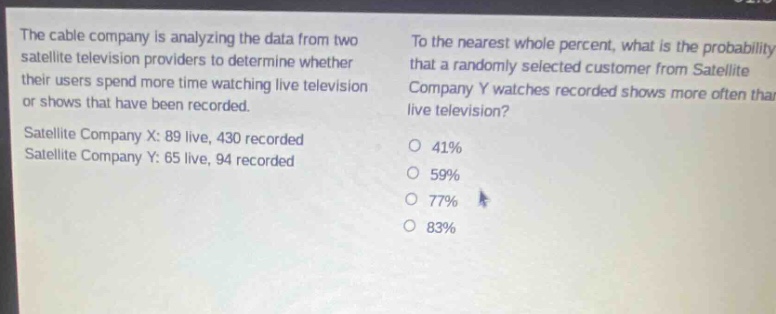 the cable company is analyzing the data from two satellite television providers to determine whether their users spend more time watching live television or shows that have been recorded. satellite company x: 89 live, 430 recorded satellite company y: 65 live, 94 recorded to the nearest whole percent, what is the probability that a randomly - selected customer from satellite company y watches recorded shows more often than live television? 41% 59% 77% 83%