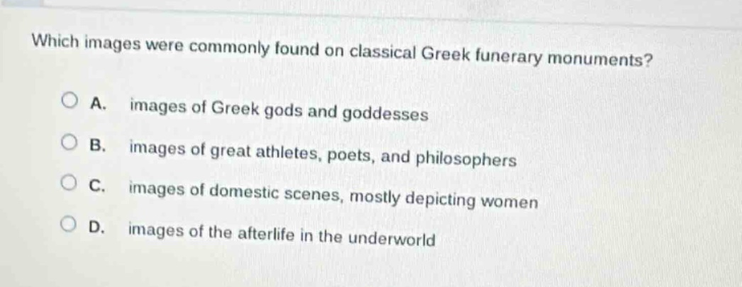 which images were commonly found on classical greek funerary monuments?\na. images of greek gods and goddesses\nb. images of great athletes, poets, and philosophers\nc. images of domestic scenes, mostly depicting women\nd. images of the afterlife in the underworld