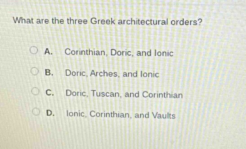 what are the three greek architectural orders?\na. corinthian, doric, and ionic\nb. doric, arches, and ionic\nc. doric, tuscan, and corinthian\nd. ionic, corinthian, and vaults