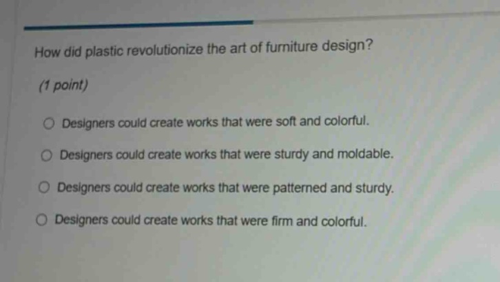 how did plastic revolutionize the art of furniture design? (1 point) designers could create works that were soft and colorful. designers could create works that were sturdy and moldable. designers could create works that were patterned and sturdy. designers could create works that were firm and colorful.
