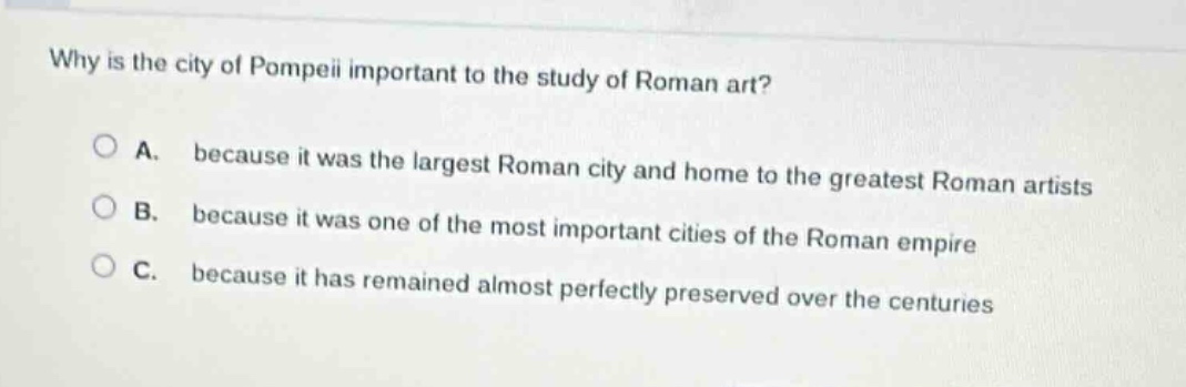 why is the city of pompeii important to the study of roman art?\na. because it was the largest roman city and home to the greatest roman artists\nb. because it was one of the most important cities of the roman empire\nc. because it has remained almost perfectly preserved over the centuries