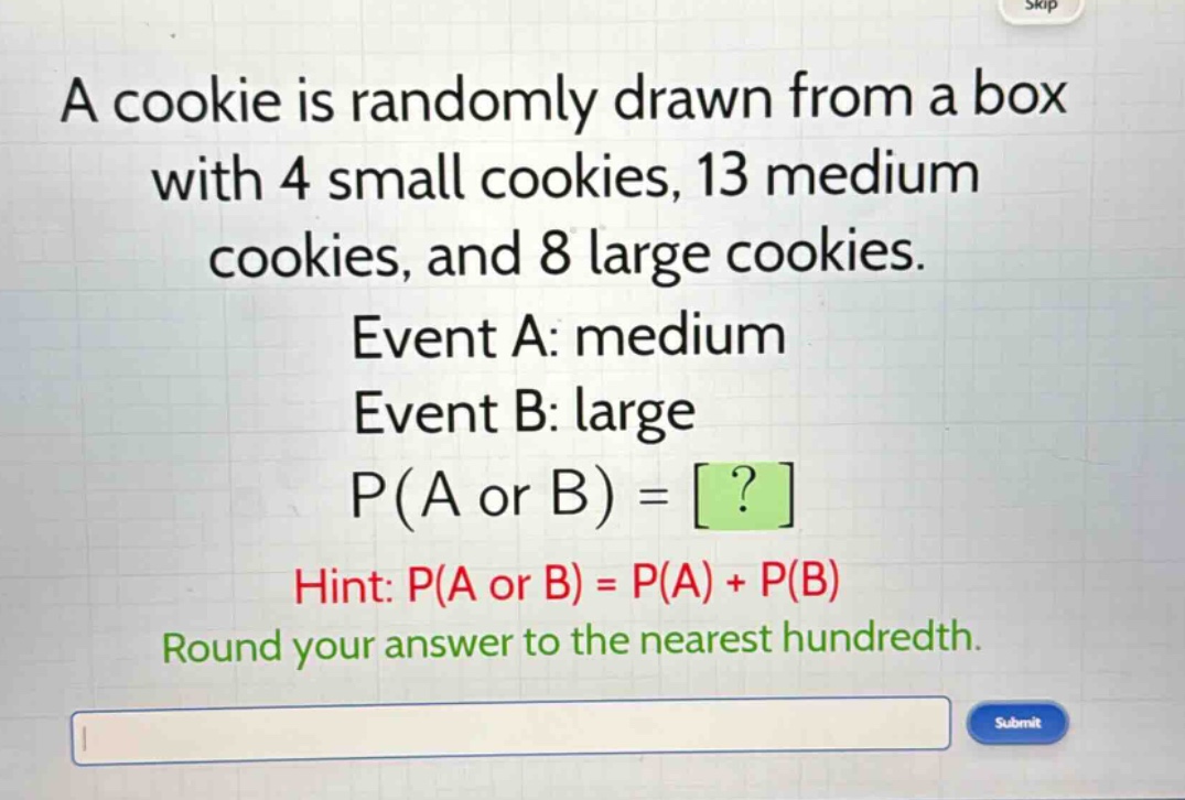 a cookie is randomly drawn from a box with 4 small cookies, 13 medium cookies, and 8 large cookies. event a: medium event b: large p(a or b) = ? hint: p(a or b) = p(a) + p(b) round your answer to the nearest hundredth.