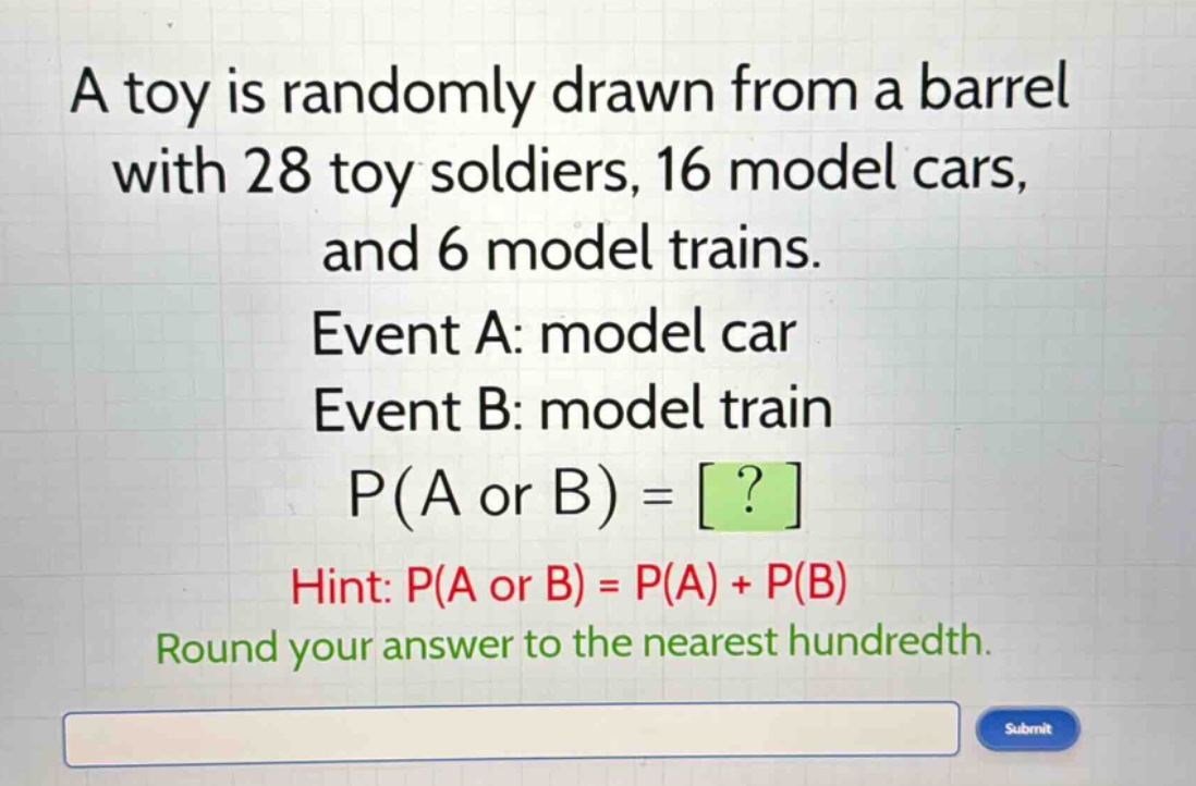 a toy is randomly drawn from a barrel with 28 toy soldiers, 16 model cars, and 6 model trains. event a: model car event b: model train p(a or b) = ? hint: p(a or b) = p(a) + p(b) round your answer to the nearest hundredth.